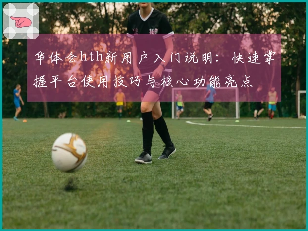 华体会hth新用户入门说明:快速掌握平台使用技巧与核心功能亮点