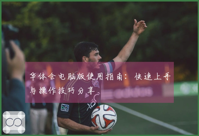 华体会电脑版使用指南：快速上手与操作技巧分享